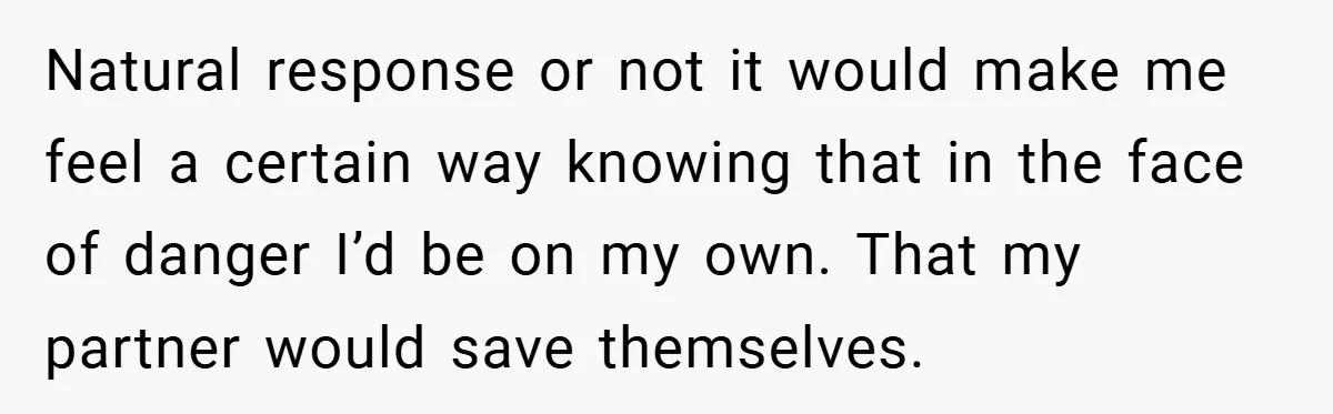 Natural response or not it would make me feel a certain way knowing that in the face of danger I’d be on my own. That my partner would save themselves.