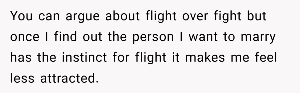 You can argue about flight over fight but once I find out the person I want to marry has the instinct for flight it makes me feel less attracted.