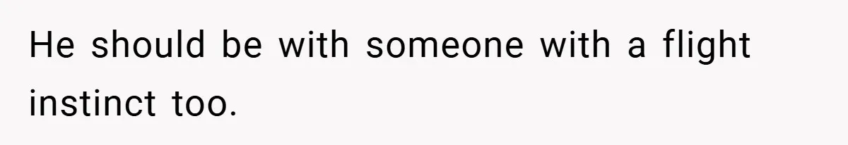 He should be with someone with a flight instinct too.
