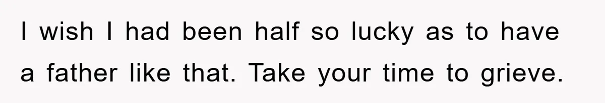 I wish I had been half so lucky as to have a father like that. Take your time to grieve.