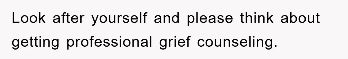Look after yourself and please think about getting professional grief counseling.