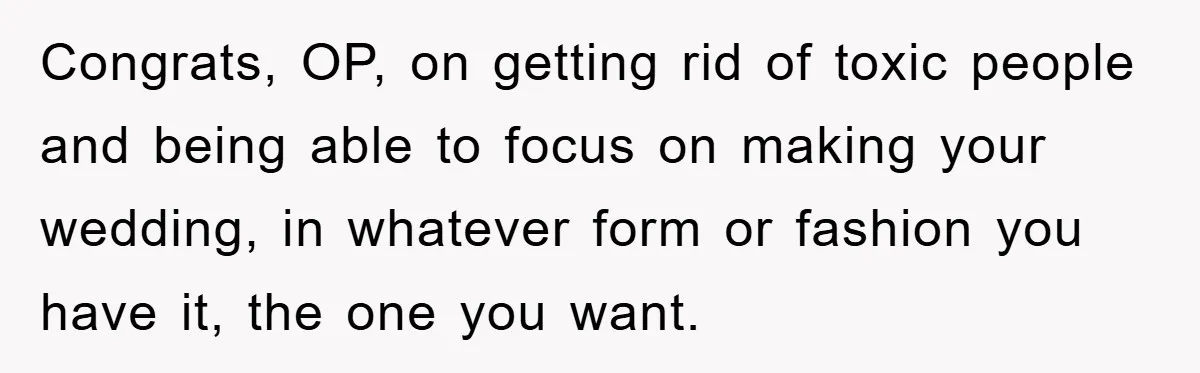 Congrats, OP, on getting rid of toxic people and being able to focus on making your wedding, in whatever form or fashion you have it, the one you want.