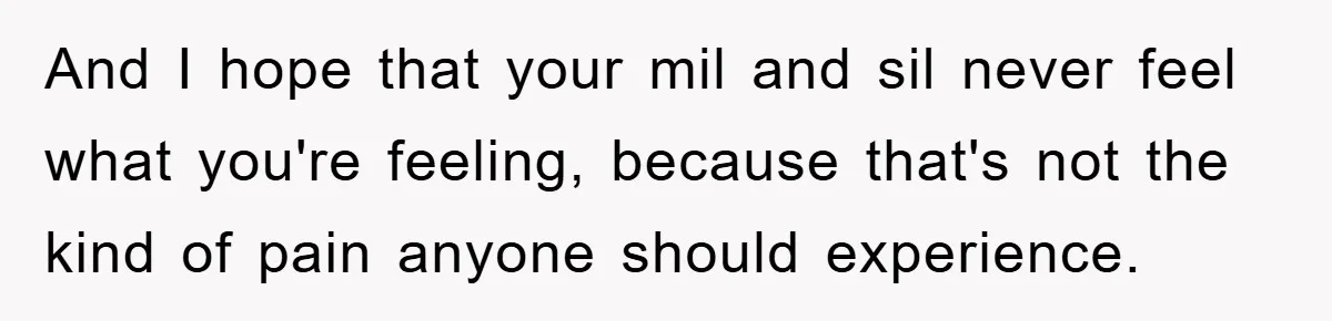 And I hope that your mil and sil never feel what you're feeling, because that's not the kind of pain anyone should experience.