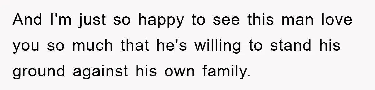 And I'm just so happy to see this man love you so much that he's willing to stand his ground against his own family.