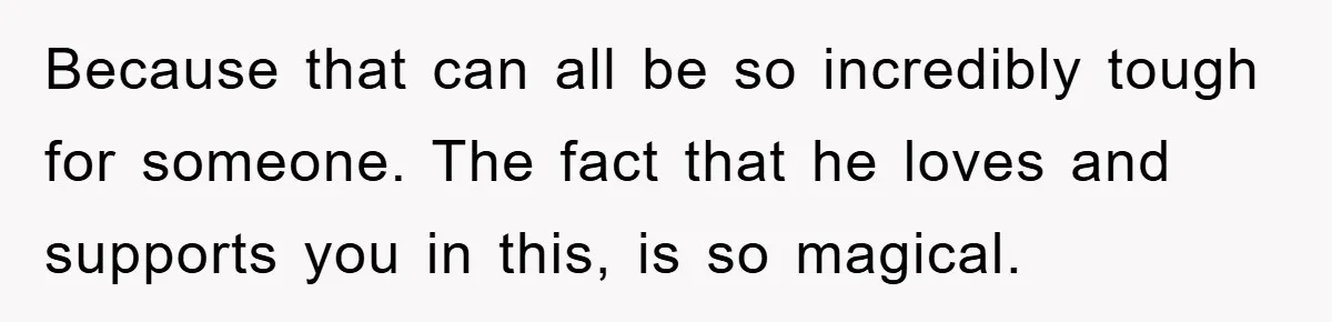Because that can all be so incredibly tough for someone. The fact that he loves and supports you in this, is so magical.