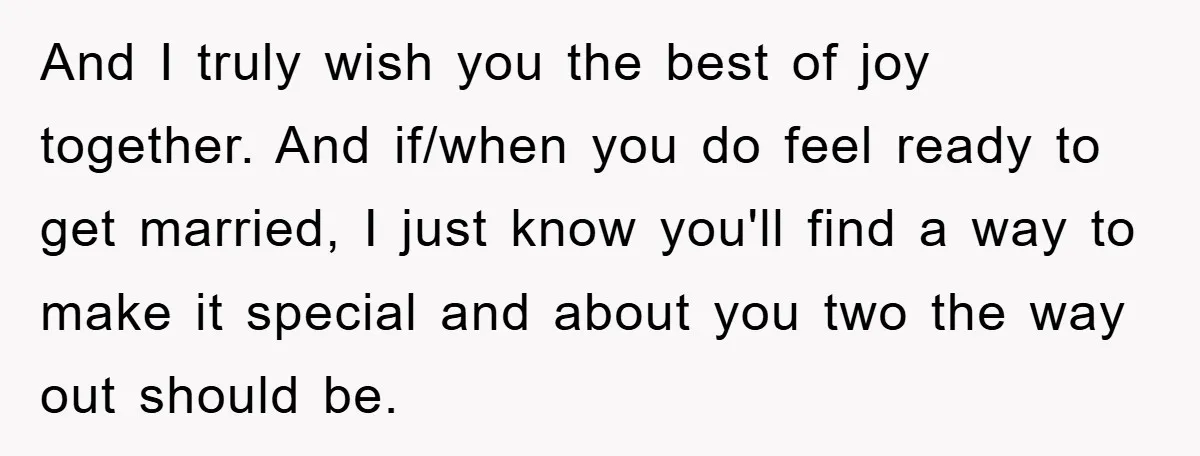 And I truly wish you the best of joy together. And if/when you do feel ready to get married, I just know you'll find a way to make it special...