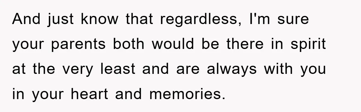And just know that regardless, I'm sure your parents both would be there in spirit at the very least and are always with you in your heart and memories.