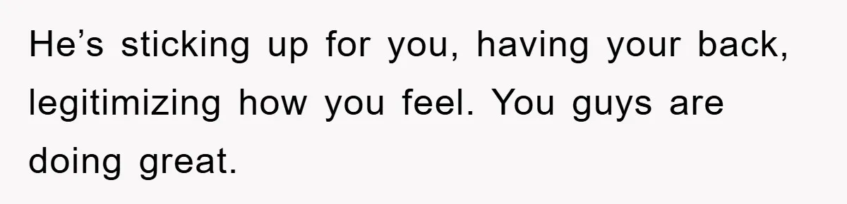 He’s sticking up for you, having your back, legitimizing how you feel. You guys are doing great.