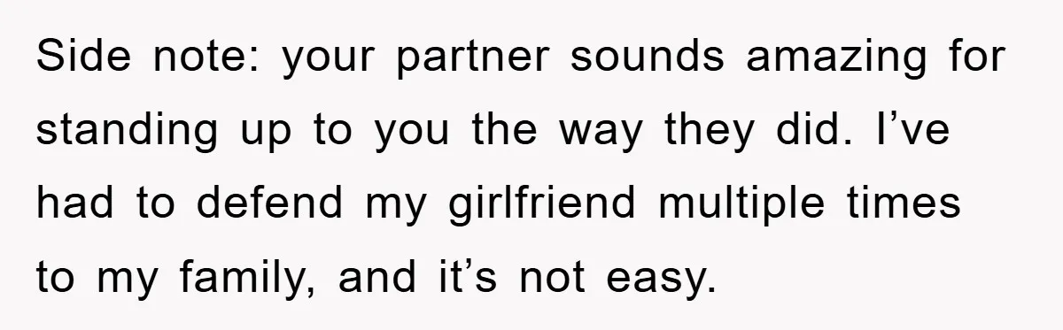 Side note: your partner sounds amazing for standing up to you the way they did. I’ve had to defend my girlfriend multiple times to my family, and it’s not easy.