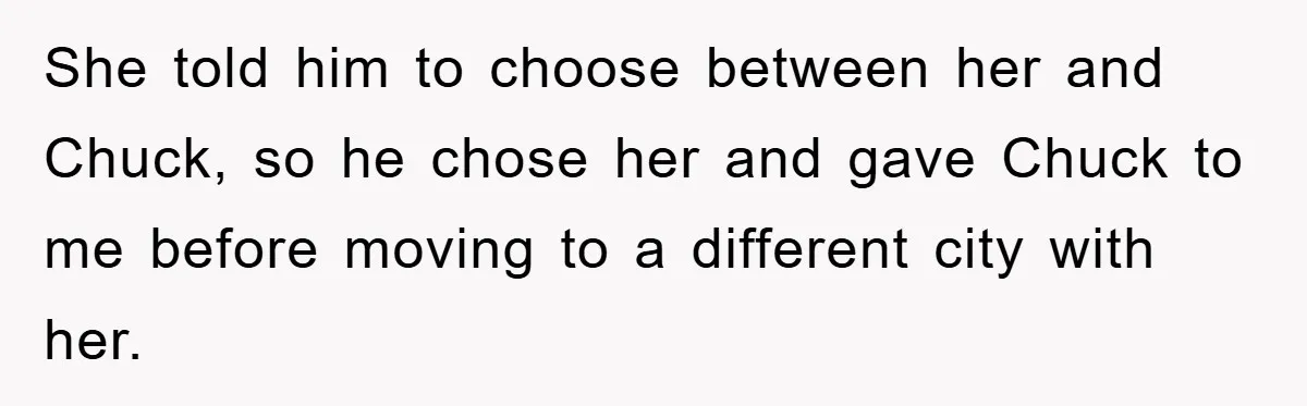 He Walked Away From His Dog For Love, Then Claimed He Still Had The Right To Mourn She told him to choose between her and Chuck, so he chose her and gave Chuck to me before moving to a different city with her.