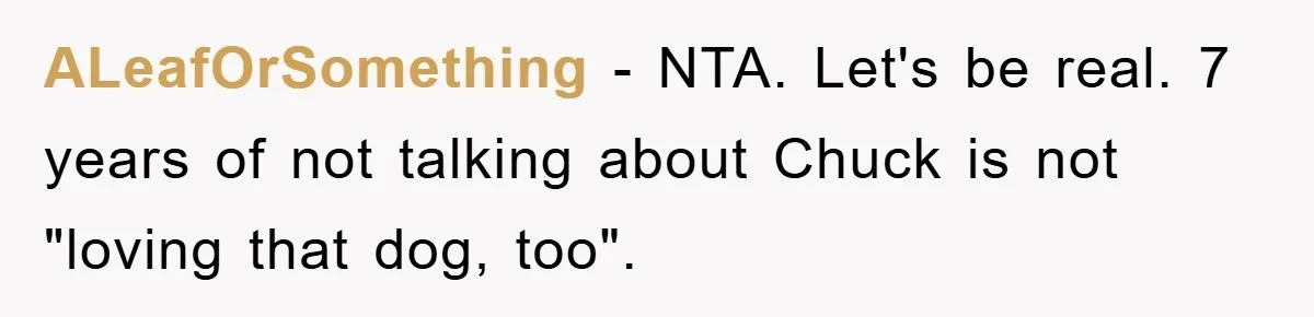 He Walked Away From His Dog For Love, Then Claimed He Still Had The Right To Mourn ALeafOrSomething − NTA. Let's be real. 7 years of not talking about Chuck is not "loving that dog, too".
