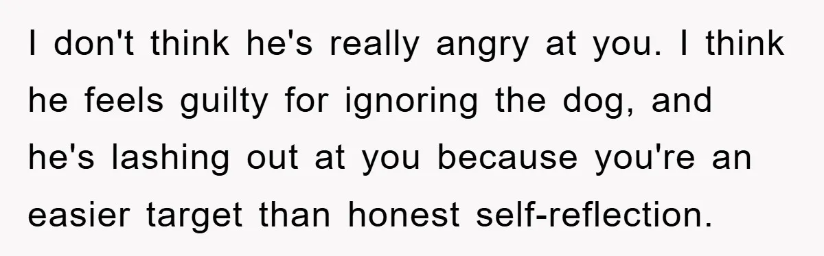 He Walked Away From His Dog For Love, Then Claimed He Still Had The Right To Mourn I don't think he's really angry at you. I think he feels guilty for ignoring the dog, and he's lashing out at you because you're an easier target than honest...