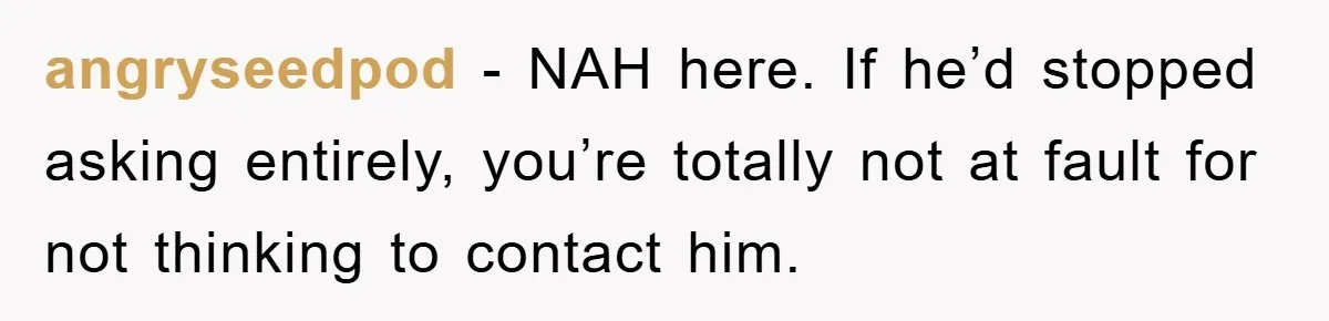 He Walked Away From His Dog For Love, Then Claimed He Still Had The Right To Mourn angryseedpod − NAH here. If he’d stopped asking entirely, you’re totally not at fault for not thinking to contact him.