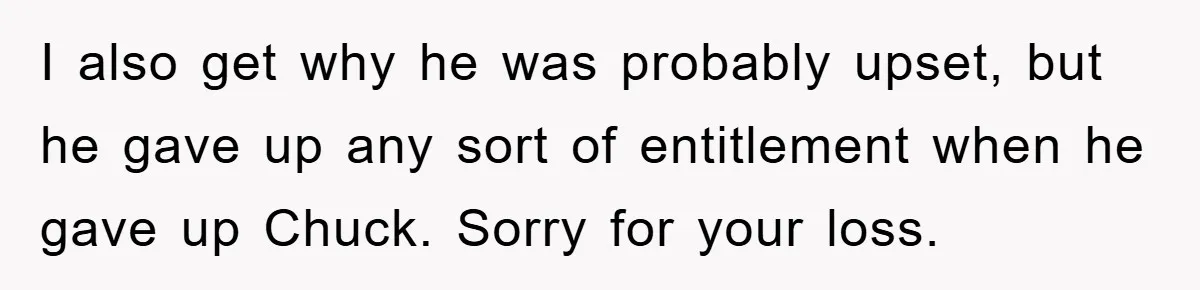 He Walked Away From His Dog For Love, Then Claimed He Still Had The Right To Mourn I also get why he was probably upset, but he gave up any sort of entitlement when he gave up Chuck. Sorry for your loss.