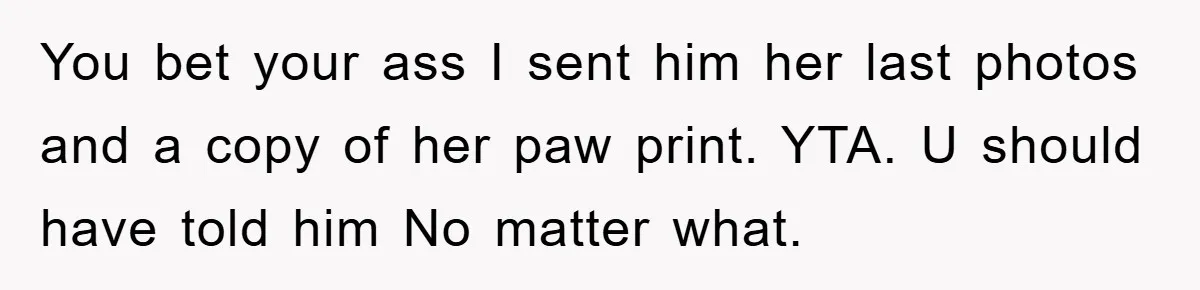 He Walked Away From His Dog For Love, Then Claimed He Still Had The Right To Mourn You bet your ass I sent him her last photos and a copy of her paw print. YTA. U should have told him No matter what.