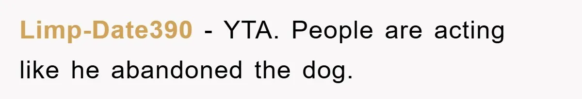He Walked Away From His Dog For Love, Then Claimed He Still Had The Right To Mourn Limp-Date390 − YTA. People are acting like he abandoned the dog.