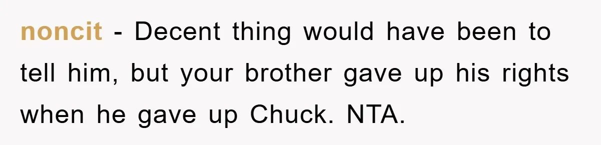 He Walked Away From His Dog For Love, Then Claimed He Still Had The Right To Mourn noncit − Decent thing would have been to tell him, but your brother gave up his rights when he gave up Chuck. NTA.