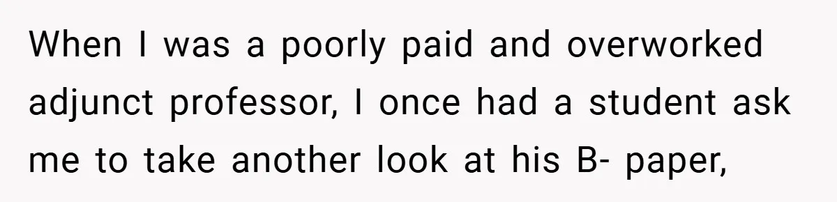 When I was a poorly paid and overworked adjunct professor, I once had a student ask me to take another look at his B- paper,