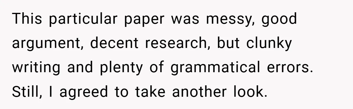 This particular paper was messy, good argument, decent research, but clunky writing and plenty of grammatical errors. Still, I agreed to take another look.