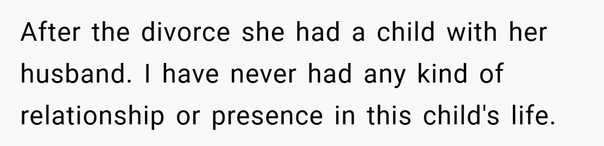 After the divorce she had a child with her husband. I have never had any kind of relationship or presence in this child's life.
