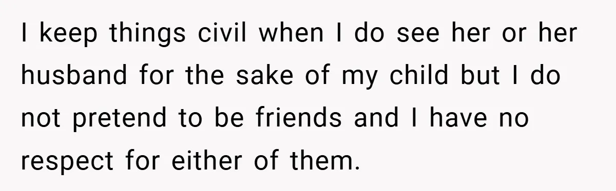 I keep things civil when I do see her or her husband for the sake of my child but I do not pretend to be friends and I have no...