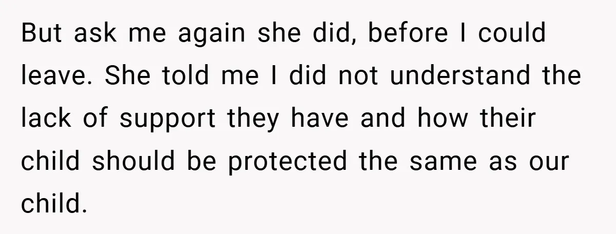 But ask me again she did, before I could leave. She told me I did not understand the lack of support they have and how their child should be protected...