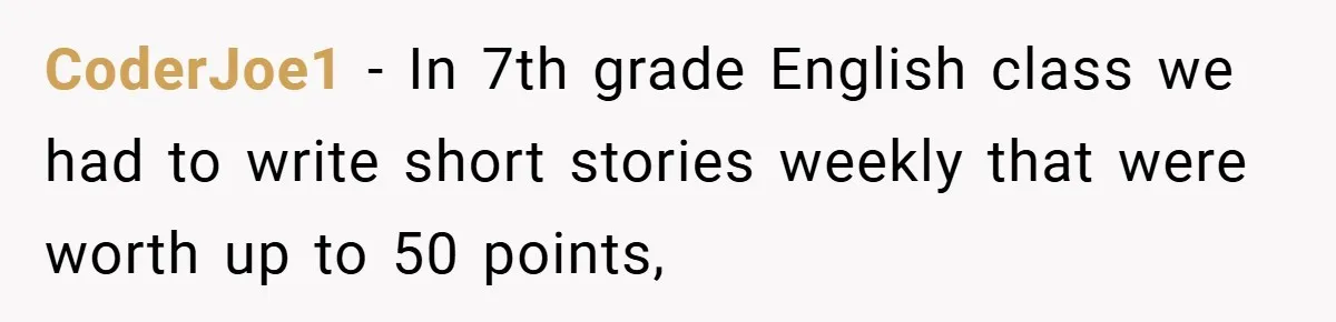 CoderJoe1 − In 7th grade English class we had to write short stories weekly that were worth up to 50 points,