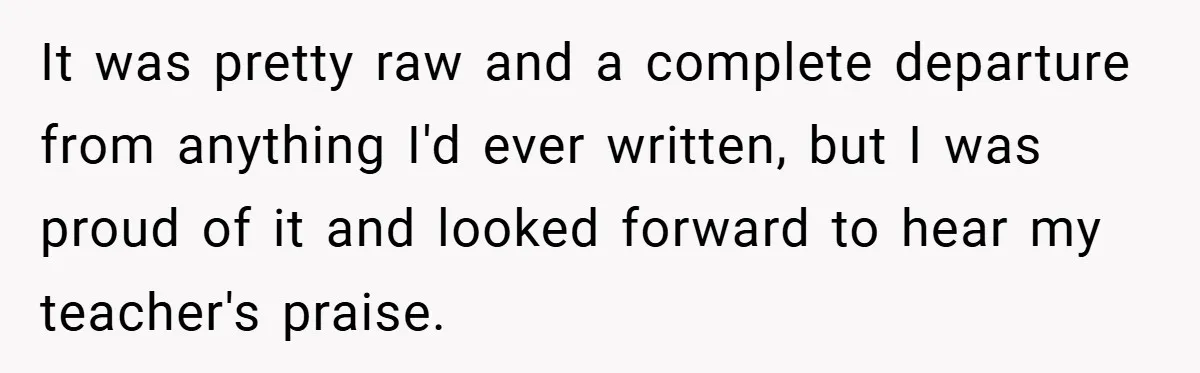 It was pretty raw and a complete departure from anything I'd ever written, but I was proud of it and looked forward to hear my teacher's praise.