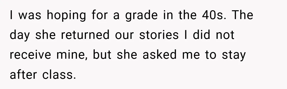 I was hoping for a grade in the 40s. The day she returned our stories I did not receive mine, but she asked me to stay after class.