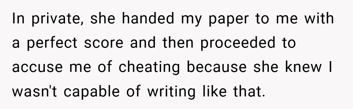 In private, she handed my paper to me with a perfect score and then proceeded to accuse me of cheating because she knew I wasn't capable of writing like that.