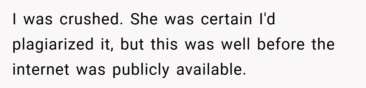 I was crushed. She was certain I'd plagiarized it, but this was well before the internet was publicly available.