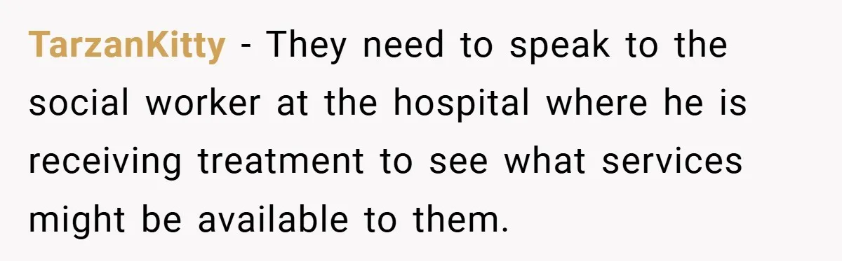 TarzanKitty − They need to speak to the social worker at the hospital where he is receiving treatment to see what services might be available to them.