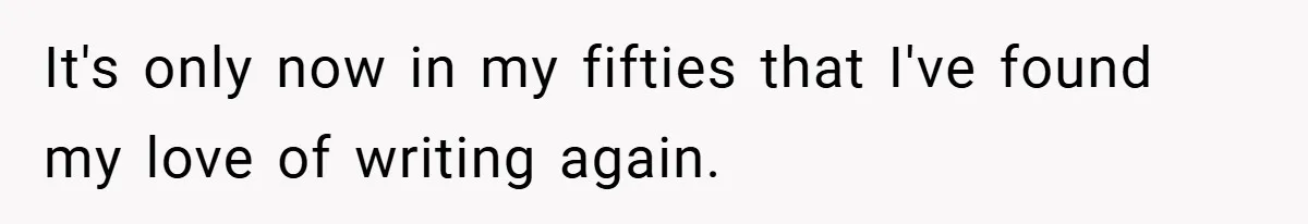It's only now in my fifties that I've found my love of writing again.
