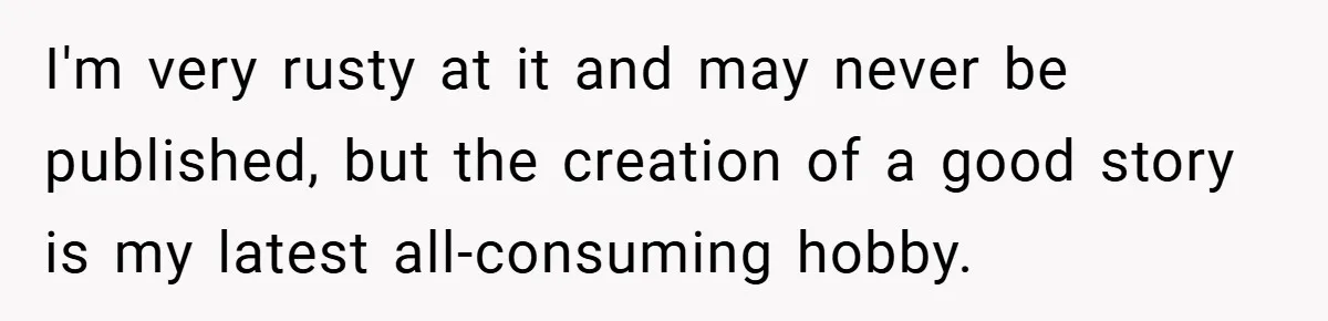 I'm very rusty at it and may never be published, but the creation of a good story is my latest all-consuming hobby.