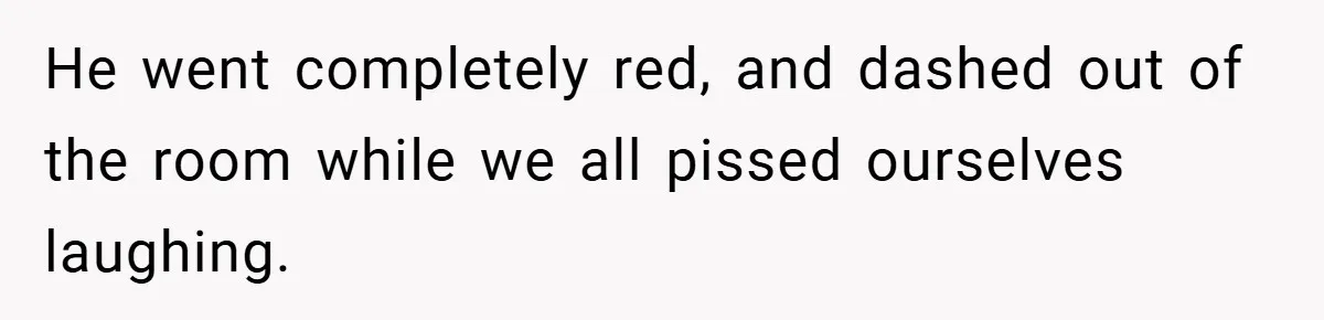 He went completely red, and dashed out of the room while we all pissed ourselves laughing.