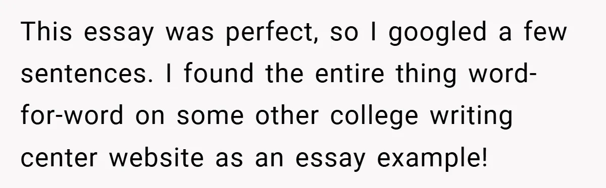 This essay was perfect, so I googled a few sentences. I found the entire thing word-for-word on some other college writing center website as an essay example!