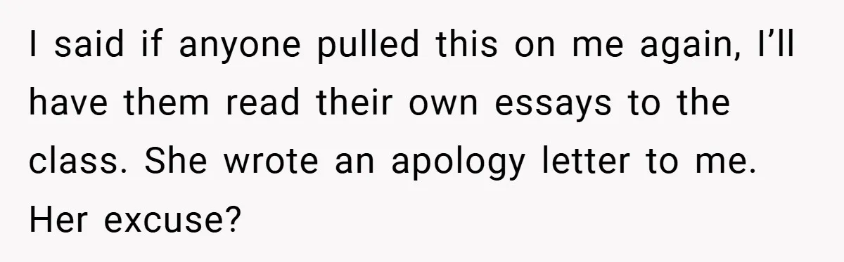 I said if anyone pulled this on me again, I’ll have them read their own essays to the class. She wrote an apology letter to me. Her excuse?