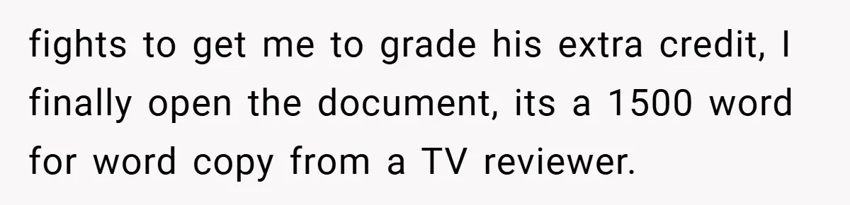 fights to get me to grade his extra credit, I finally open the document, its a 1500 word for word copy from a TV reviewer.