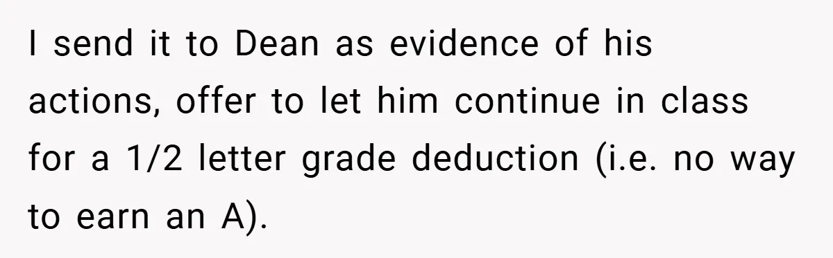I send it to Dean as evidence of his actions, offer to let him continue in class for a 1/2 letter grade deduction (i.e. no way to earn an A).