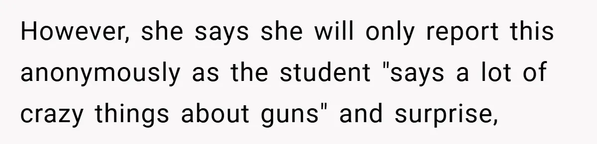 However, she says she will only report this anonymously as the student "says a lot of crazy things about guns" and surprise,