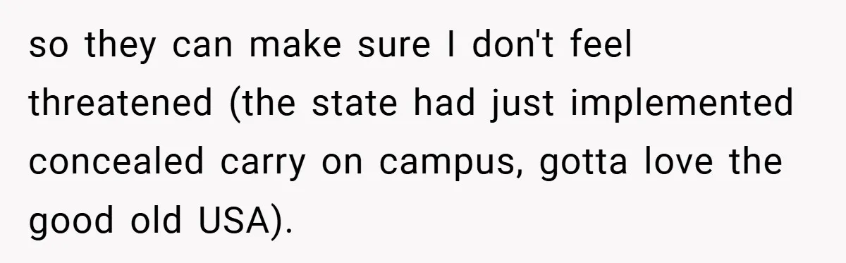 so they can make sure I don't feel threatened (the state had just implemented concealed carry on campus, gotta love the good old USA).