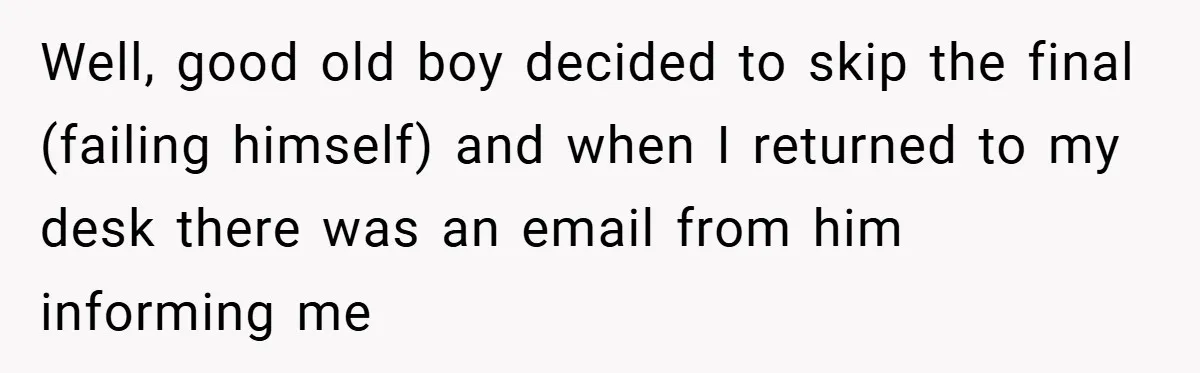 Well, good old boy decided to skip the final (failing himself) and when I returned to my desk there was an email from him informing me