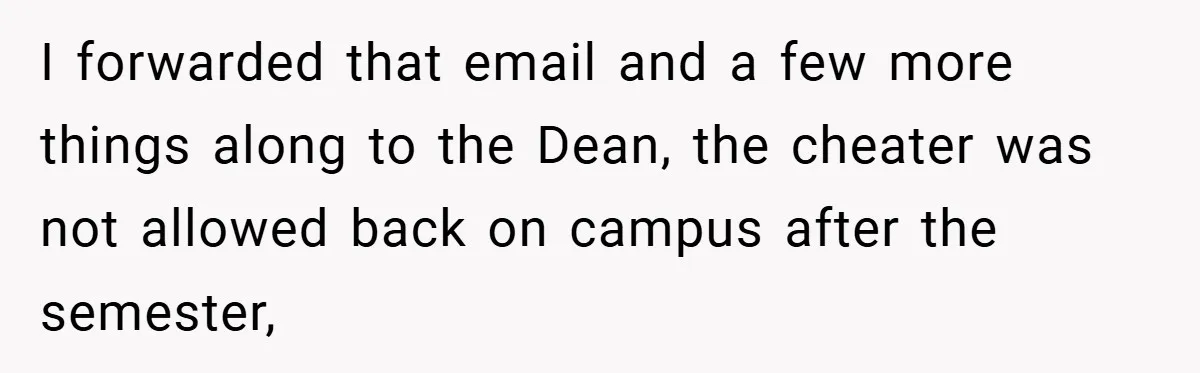 I forwarded that email and a few more things along to the Dean, the cheater was not allowed back on campus after the semester,