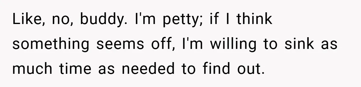 Like, no, buddy. I'm petty; if I think something seems off, I'm willing to sink as much time as needed to find out.