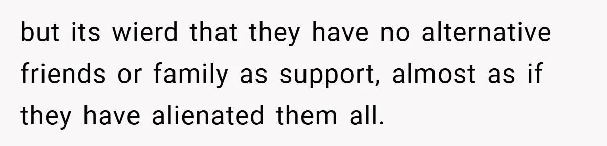 but its wierd that they have no alternative friends or family as support, almost as if they have alienated them all.