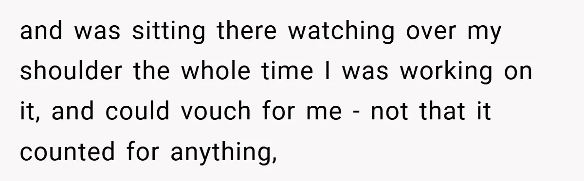 and was sitting there watching over my shoulder the whole time I was working on it, and could vouch for me - not that it counted for anything,