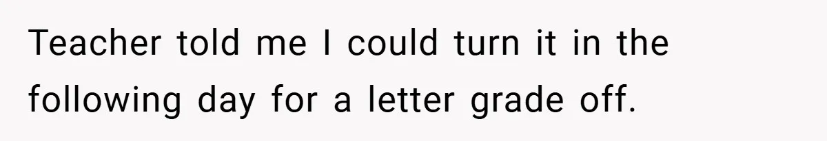 Teacher told me I could turn it in the following day for a letter grade off.