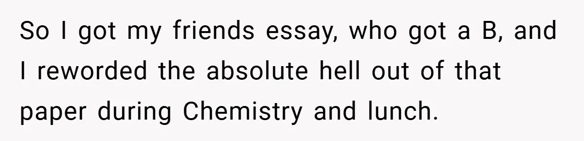 So I got my friends essay, who got a B, and I reworded the absolute hell out of that paper during Chemistry and lunch.