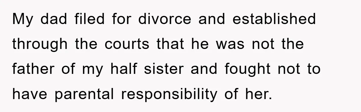 My dad filed for divorce and established through the courts that he was not the father of my half sister and fought not to have parental responsibility of her.