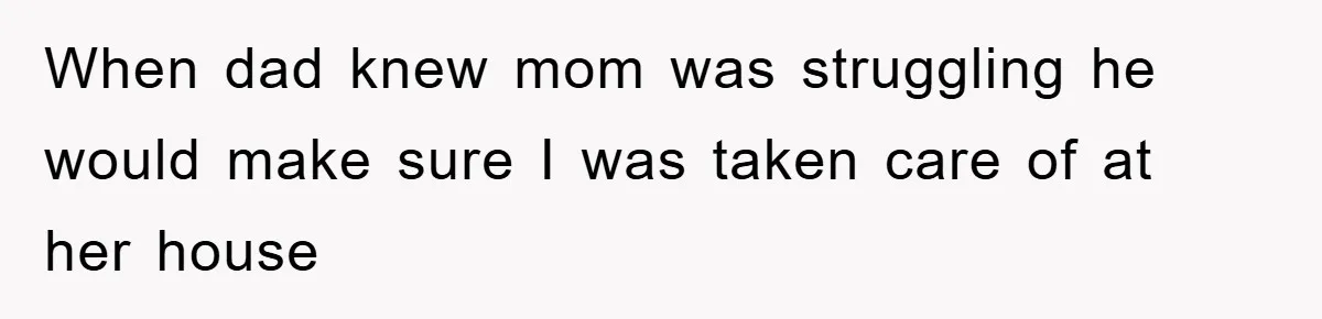 When dad knew mom was struggling he would make sure I was taken care of at her house